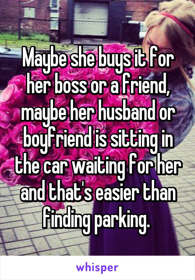 Maybe she buys it for her boss or a friend, maybe her husband or boyfriend is sitting in the car waiting for her and that's easier than finding parking. 