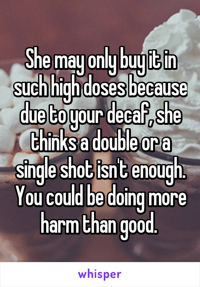 She may only buy it in such high doses because due to your decaf, she thinks a double or a single shot isn't enough. You could be doing more harm than good. 