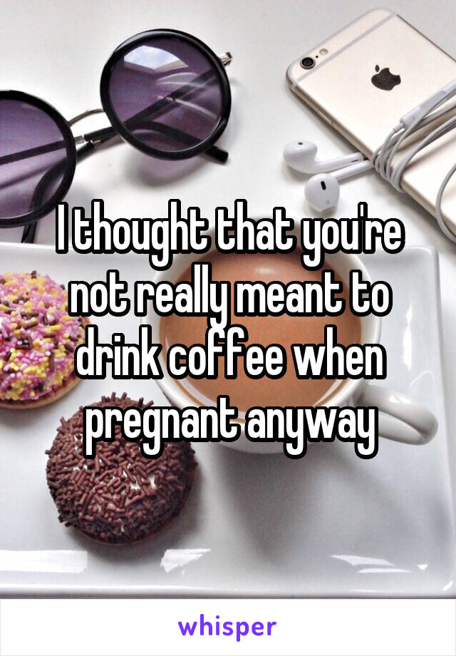 I thought that you're not really meant to drink coffee when pregnant anyway