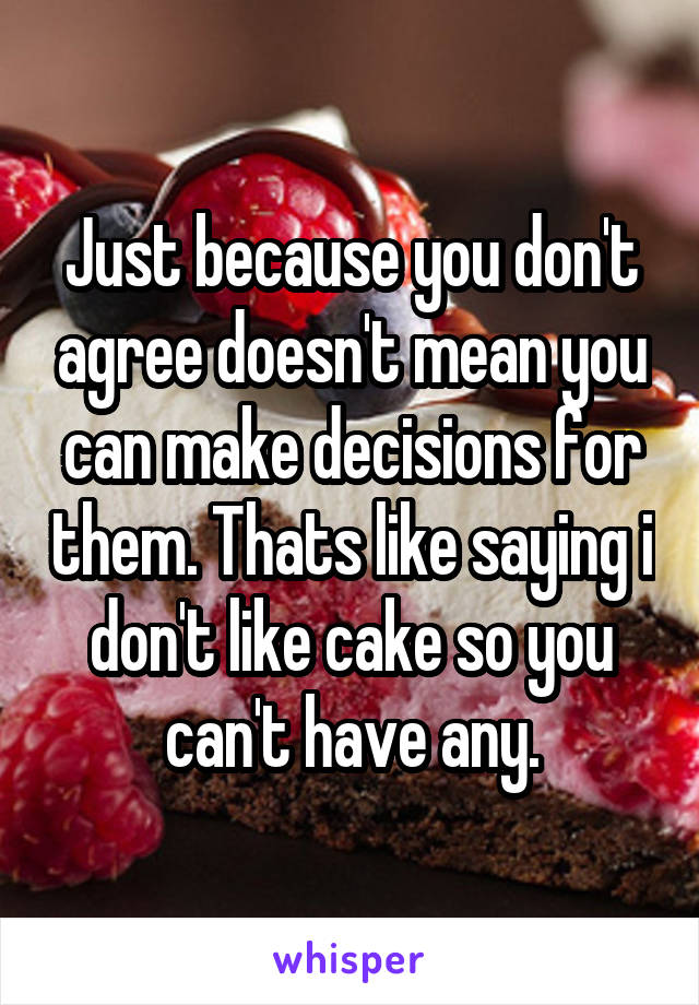 Just because you don't agree doesn't mean you can make decisions for them. Thats like saying i don't like cake so you can't have any.