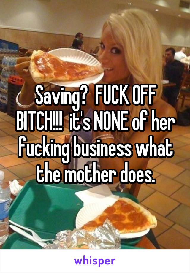 Saving?  FUCK OFF BITCH!!!  it's NONE of her fucking business what the mother does.