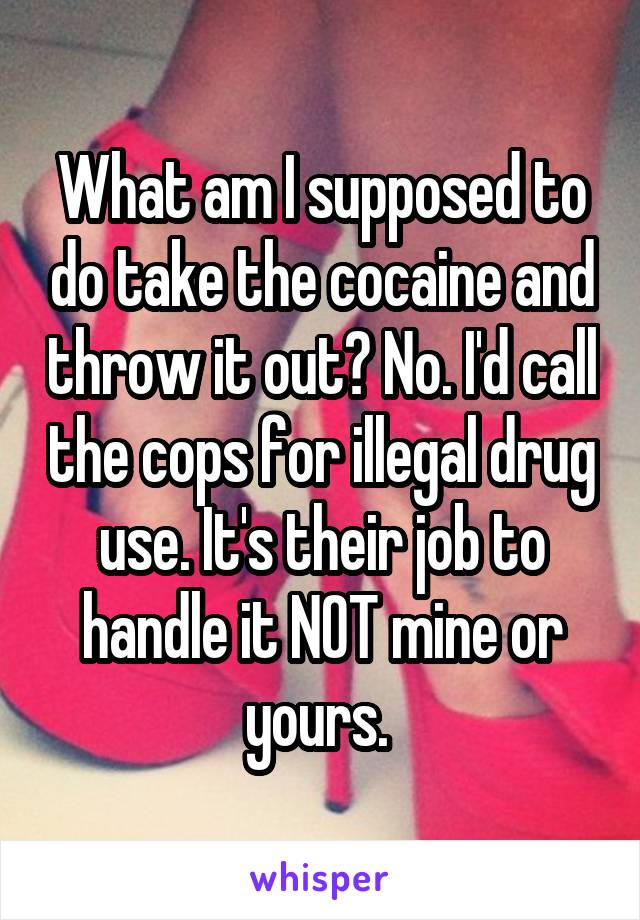 What am I supposed to do take the cocaine and throw it out? No. I'd call the cops for illegal drug use. It's their job to handle it NOT mine or yours. 