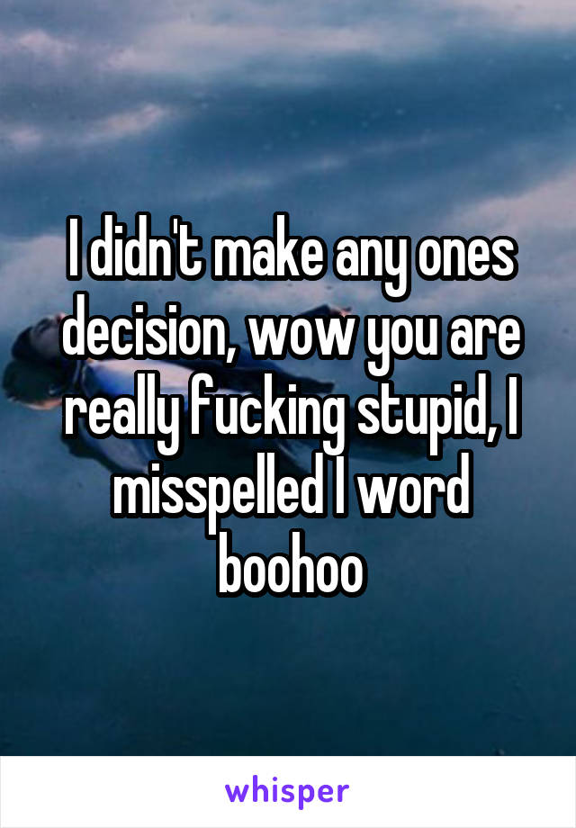 I didn't make any ones decision, wow you are really fucking stupid, I misspelled I word boohoo