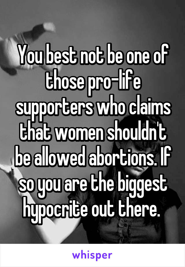 You best not be one of those pro-life supporters who claims that women shouldn't be allowed abortions. If so you are the biggest hypocrite out there. 