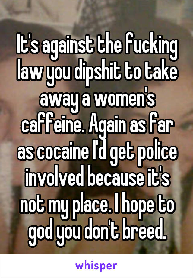 It's against the fucking law you dipshit to take away a women's caffeine. Again as far as cocaine I'd get police involved because it's not my place. I hope to god you don't breed.