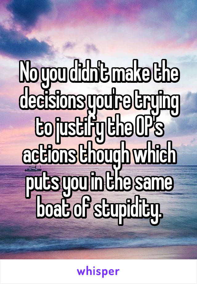 No you didn't make the decisions you're trying to justify the OP's actions though which puts you in the same boat of stupidity.