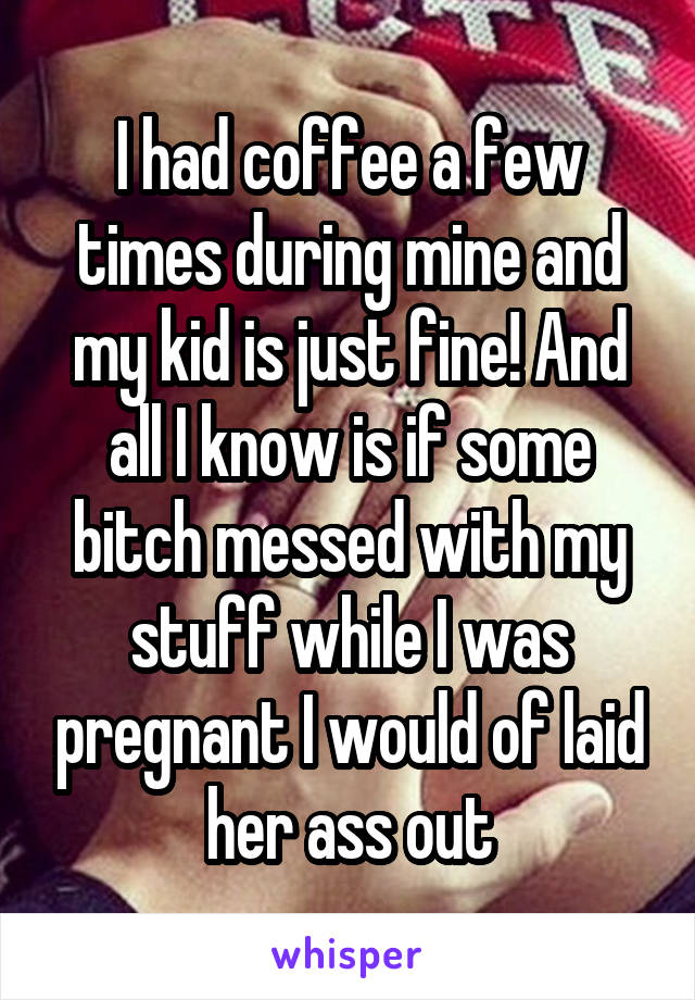 I had coffee a few times during mine and my kid is just fine! And all I know is if some bitch messed with my stuff while I was pregnant I would of laid her ass out