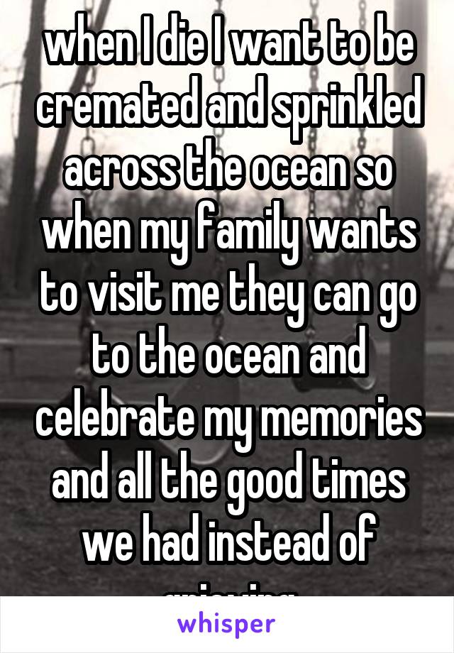 when I die I want to be cremated and sprinkled across the ocean so when my family wants to visit me they can go to the ocean and celebrate my memories and all the good times we had instead of grieving