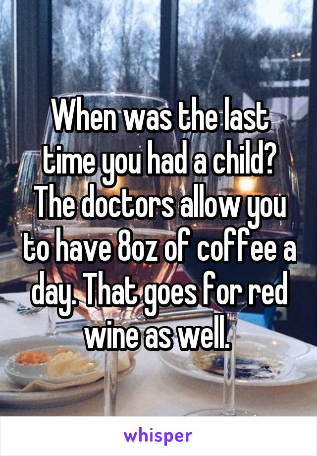 When was the last time you had a child? The doctors allow you to have 8oz of coffee a day. That goes for red wine as well. 