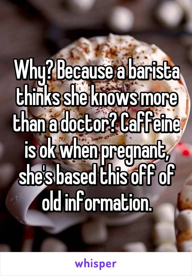 Why? Because a barista thinks she knows more than a doctor? Caffeine is ok when pregnant, she's based this off of old information.