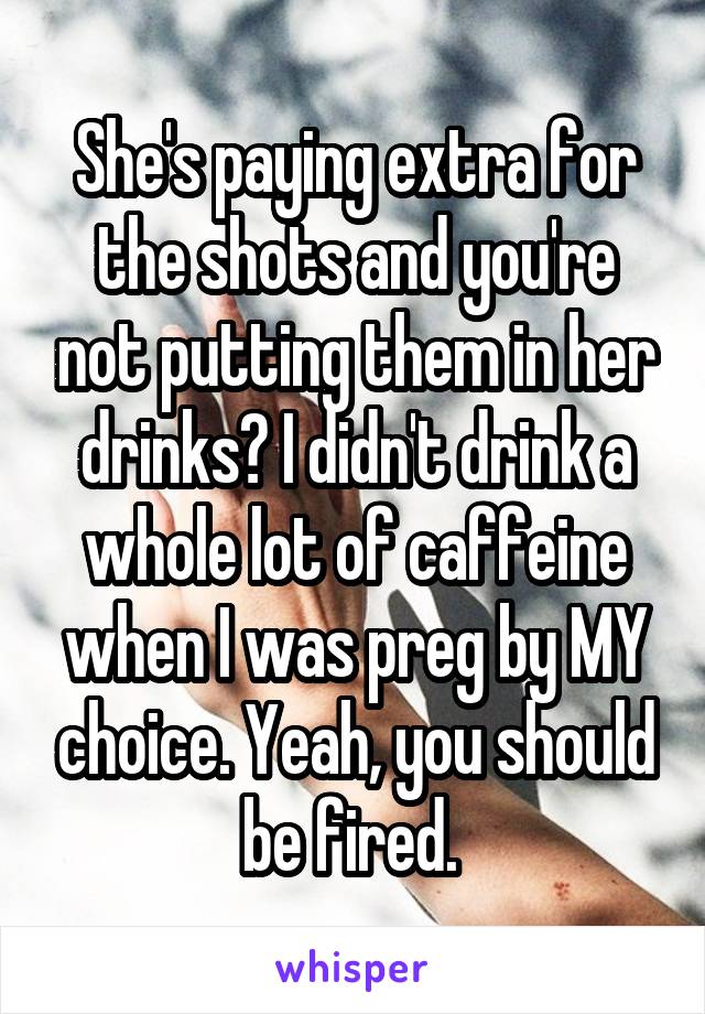 She's paying extra for the shots and you're not putting them in her drinks? I didn't drink a whole lot of caffeine when I was preg by MY choice. Yeah, you should be fired. 