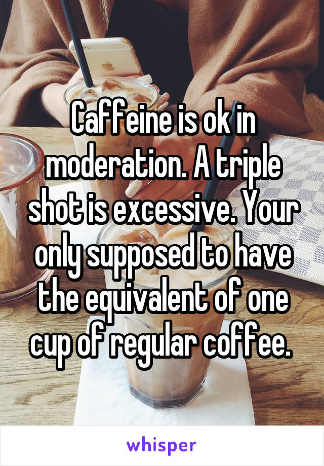 Caffeine is ok in moderation. A triple shot is excessive. Your only supposed to have the equivalent of one cup of regular coffee. 