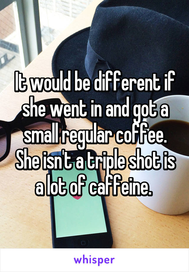 It would be different if she went in and got a small regular coffee. She isn't a triple shot is a lot of caffeine. 