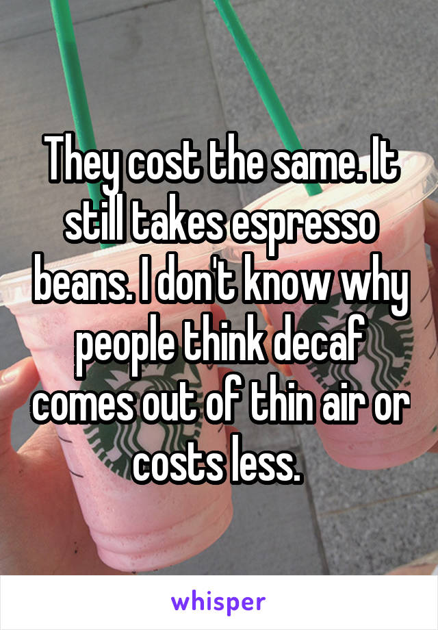 They cost the same. It still takes espresso beans. I don't know why people think decaf comes out of thin air or costs less. 