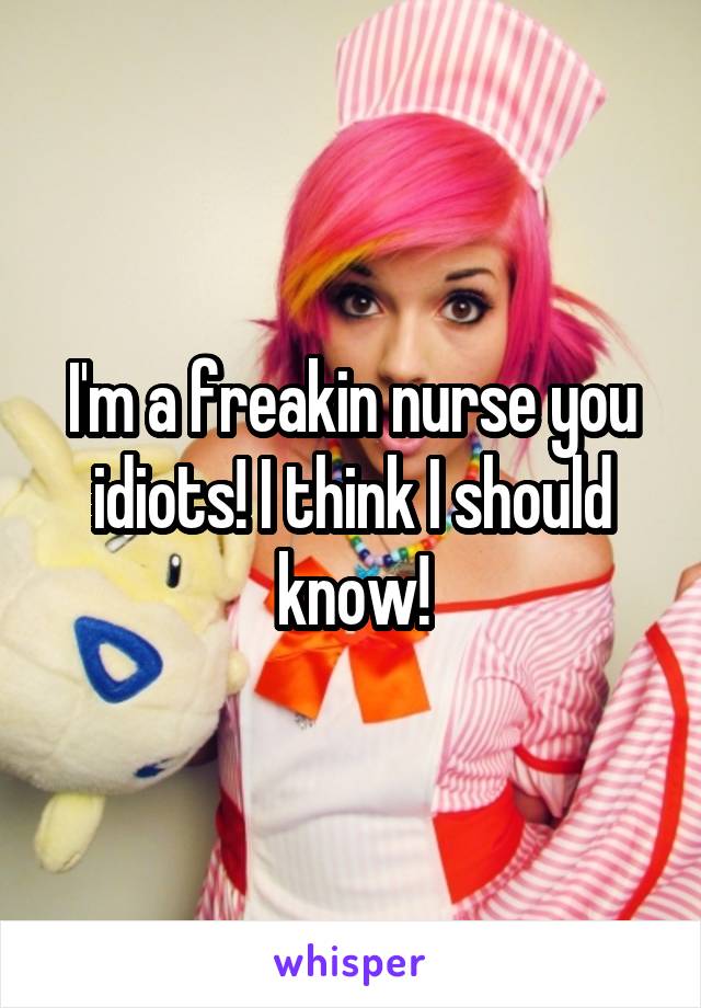 I'm a freakin nurse you idiots! I think I should know!