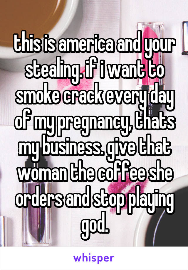 this is america and your stealing. if i want to smoke crack every day of my pregnancy, thats my business. give that woman the coffee she orders and stop playing god.