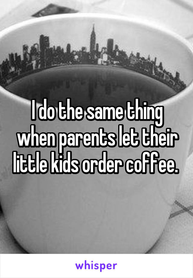 I do the same thing when parents let their little kids order coffee. 