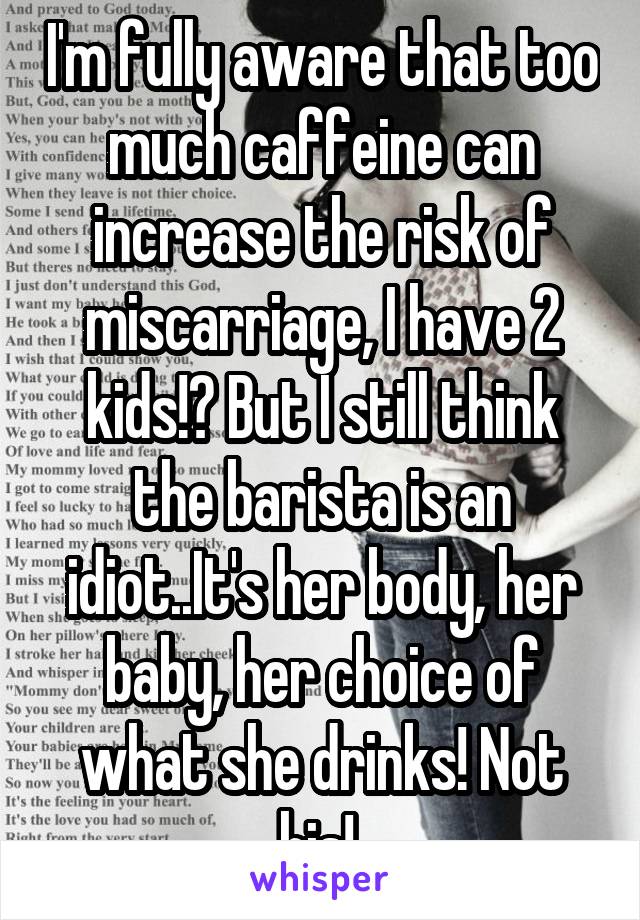 I'm fully aware that too much caffeine can increase the risk of miscarriage, I have 2 kids!? But I still think the barista is an idiot..It's her body, her baby, her choice of what she drinks! Not his! 