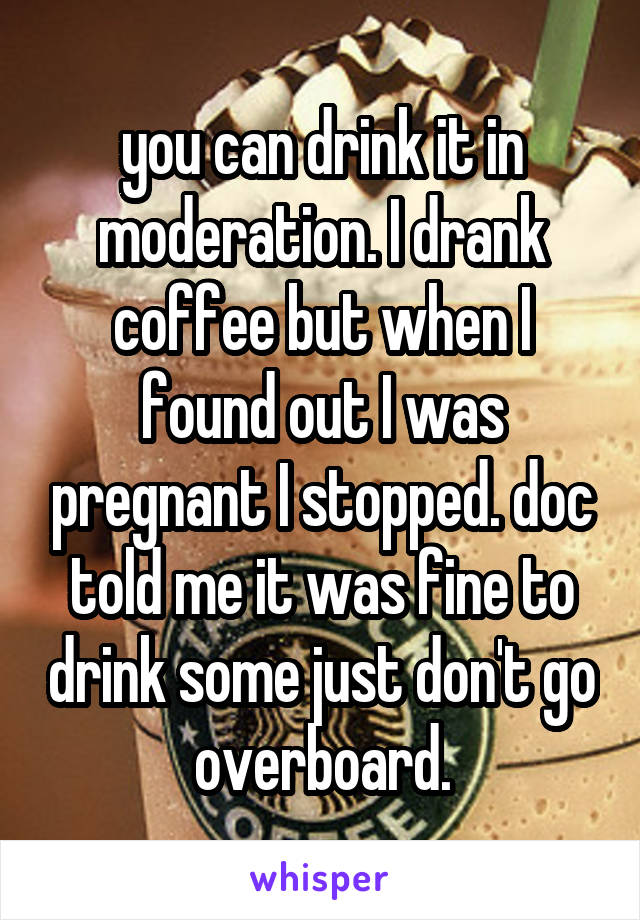 you can drink it in moderation. I drank coffee but when I found out I was pregnant I stopped. doc told me it was fine to drink some just don't go overboard.