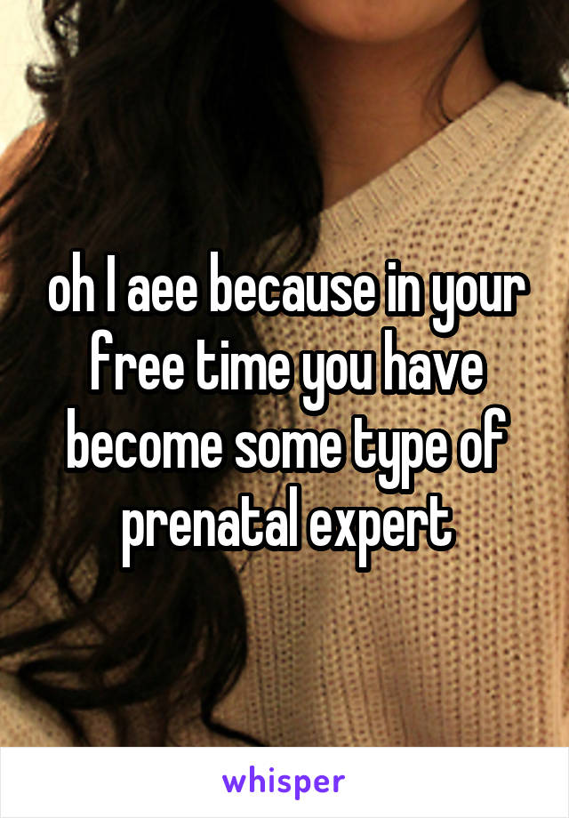 oh I aee because in your free time you have become some type of prenatal expert