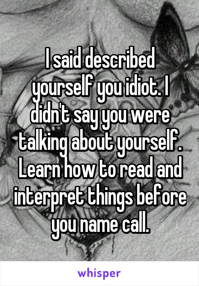 I said described yourself you idiot. I didn't say you were talking about yourself. Learn how to read and interpret things before you name call.