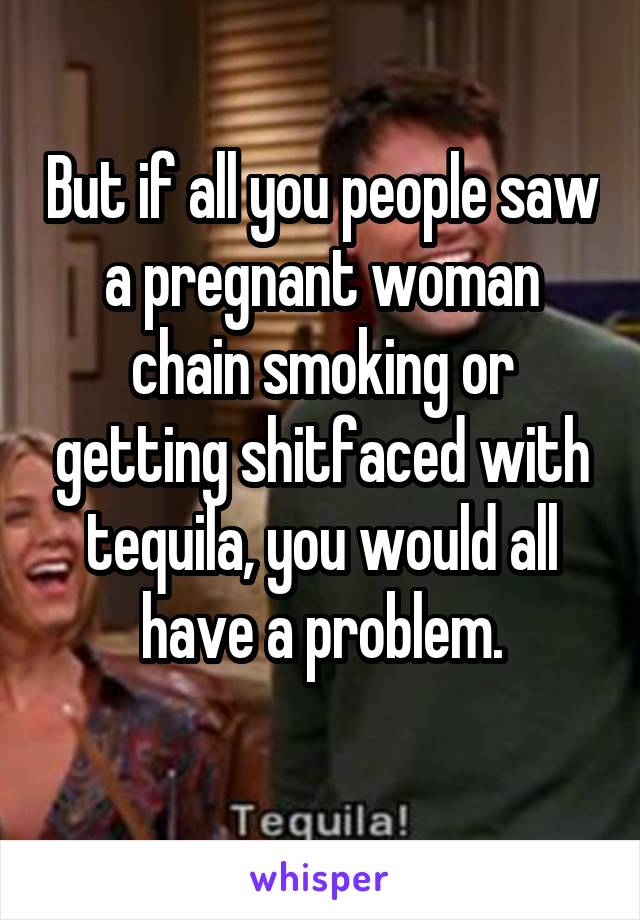 But if all you people saw a pregnant woman chain smoking or getting shitfaced with tequila, you would all have a problem.
