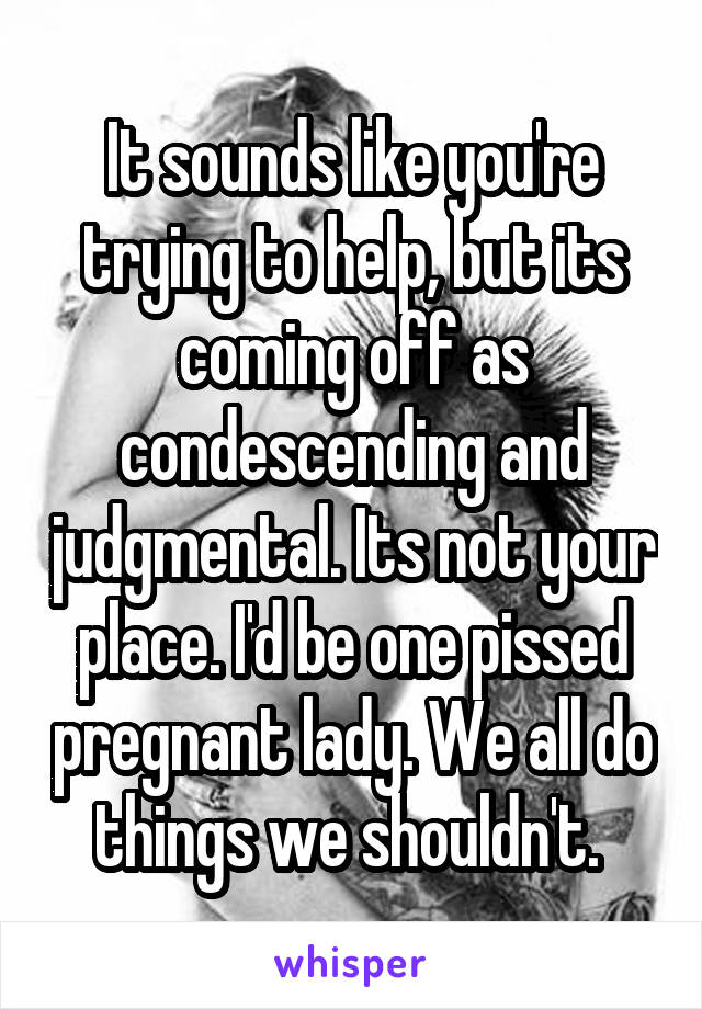 It sounds like you're trying to help, but its coming off as condescending and judgmental. Its not your place. I'd be one pissed pregnant lady. We all do things we shouldn't. 