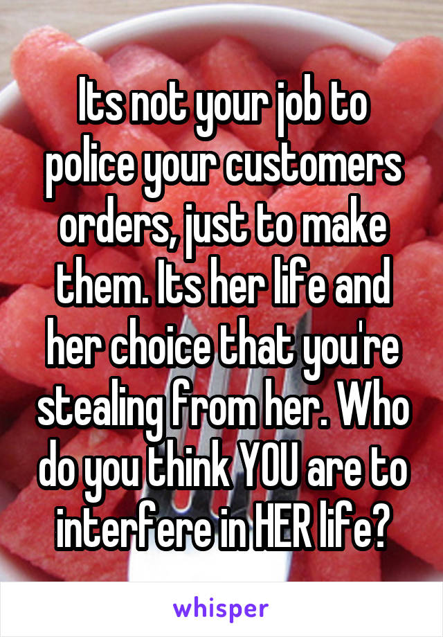 Its not your job to police your customers orders, just to make them. Its her life and her choice that you're stealing from her. Who do you think YOU are to interfere in HER life?