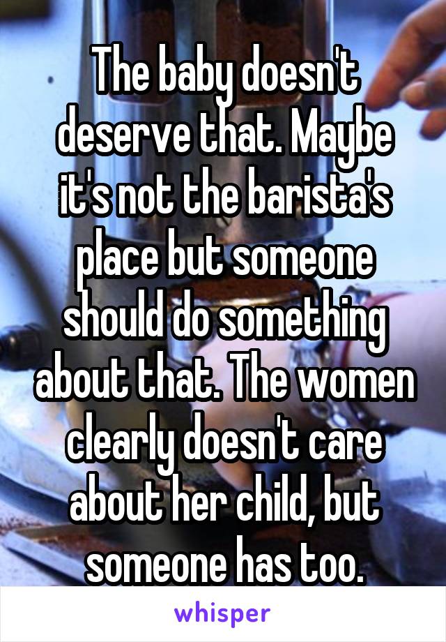 The baby doesn't deserve that. Maybe it's not the barista's place but someone should do something about that. The women clearly doesn't care about her child, but someone has too.