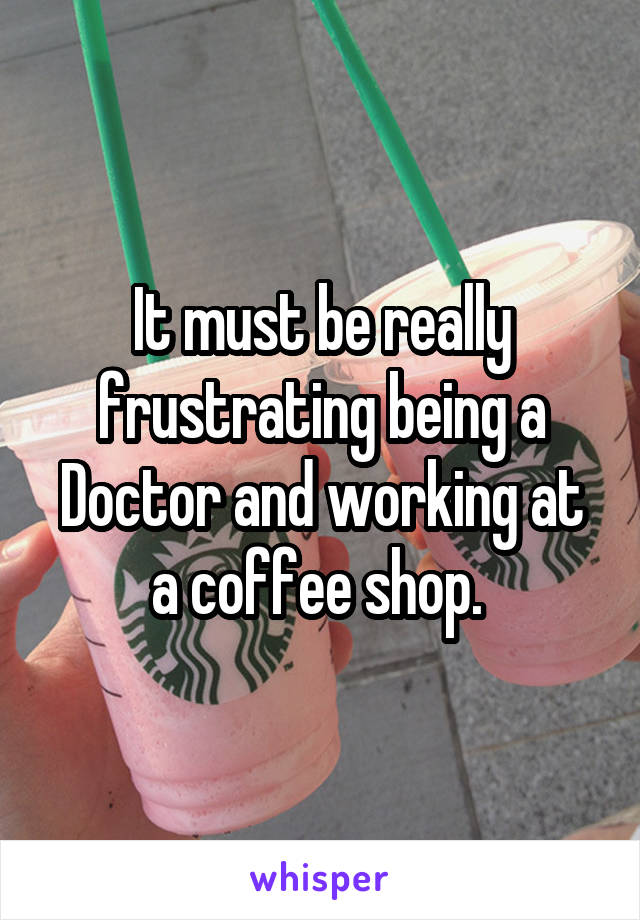 It must be really frustrating being a Doctor and working at a coffee shop. 