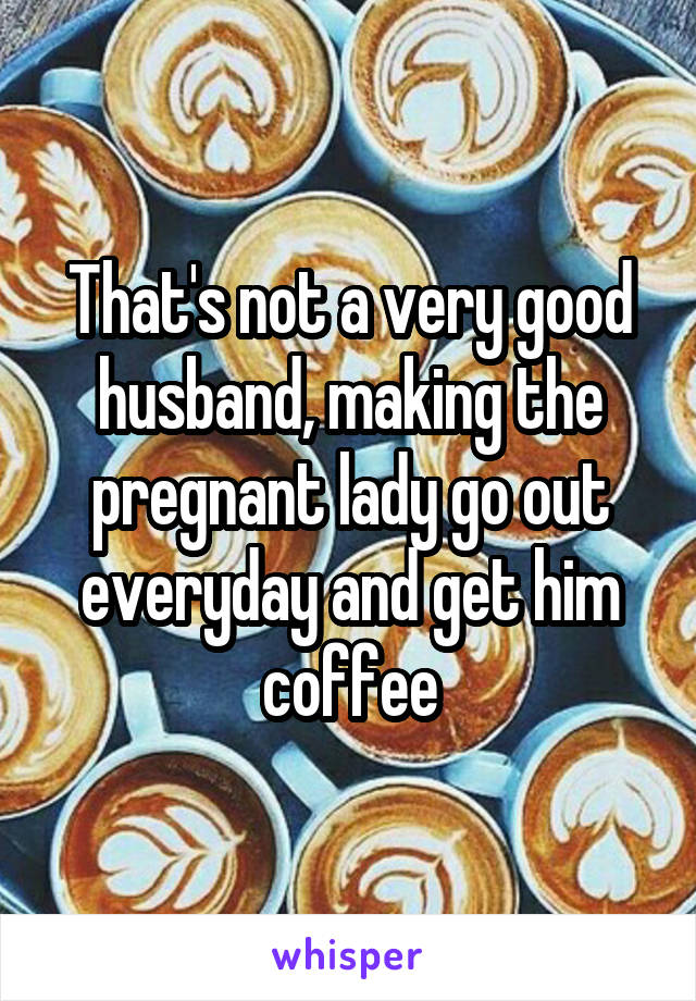That's not a very good husband, making the pregnant lady go out everyday and get him coffee