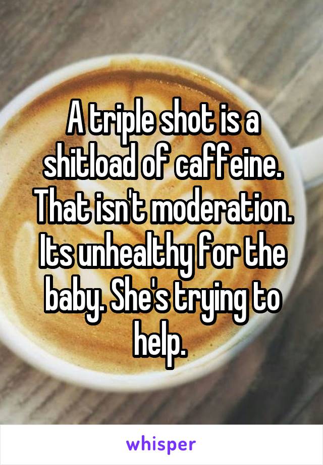 A triple shot is a shitload of caffeine. That isn't moderation. Its unhealthy for the baby. She's trying to help. 