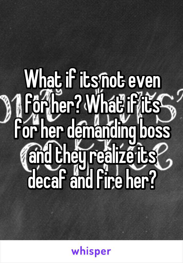 What if its not even for her? What if its for her demanding boss and they realize its decaf and fire her?
