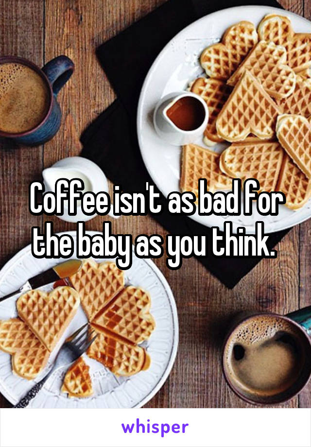 Coffee isn't as bad for the baby as you think. 