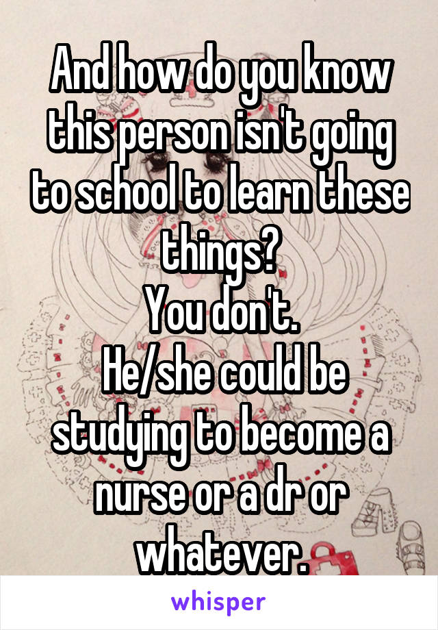 And how do you know this person isn't going to school to learn these things?
You don't.
 He/she could be studying to become a nurse or a dr or whatever.