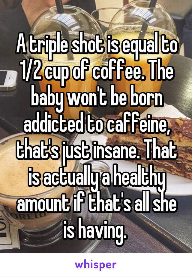 A triple shot is equal to 1/2 cup of coffee. The baby won't be born addicted to caffeine, that's just insane. That is actually a healthy amount if that's all she is having. 