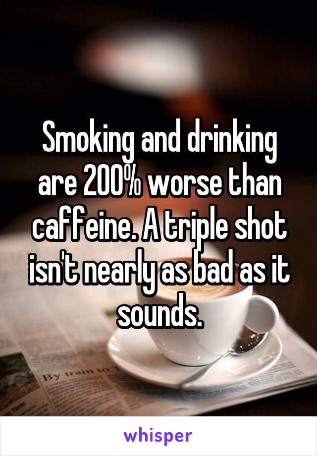 Smoking and drinking are 200% worse than caffeine. A triple shot isn't nearly as bad as it sounds.