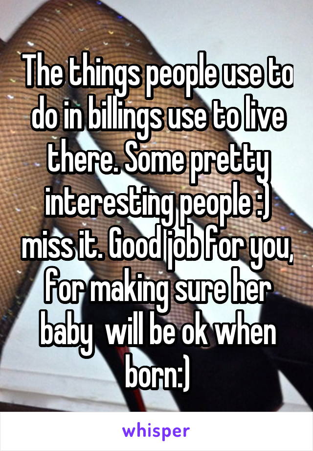 The things people use to do in billings use to live there. Some pretty interesting people :) miss it. Good job for you, for making sure her baby  will be ok when born:)