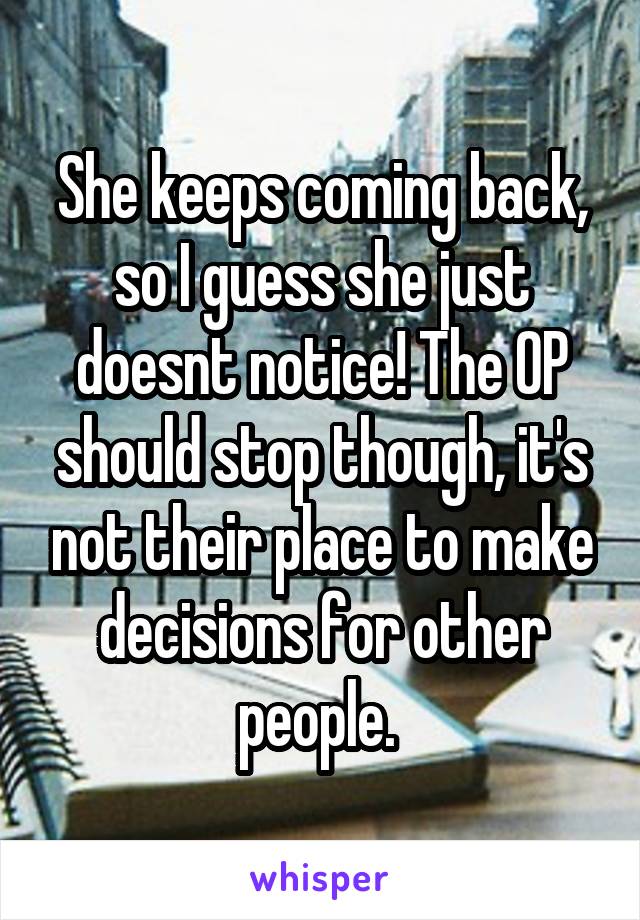 She keeps coming back, so I guess she just doesnt notice! The OP should stop though, it's not their place to make decisions for other people. 