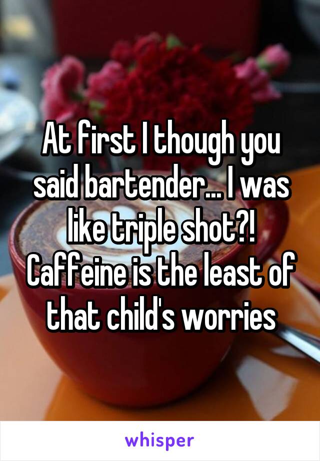 At first I though you said bartender... I was like triple shot?! Caffeine is the least of that child's worries