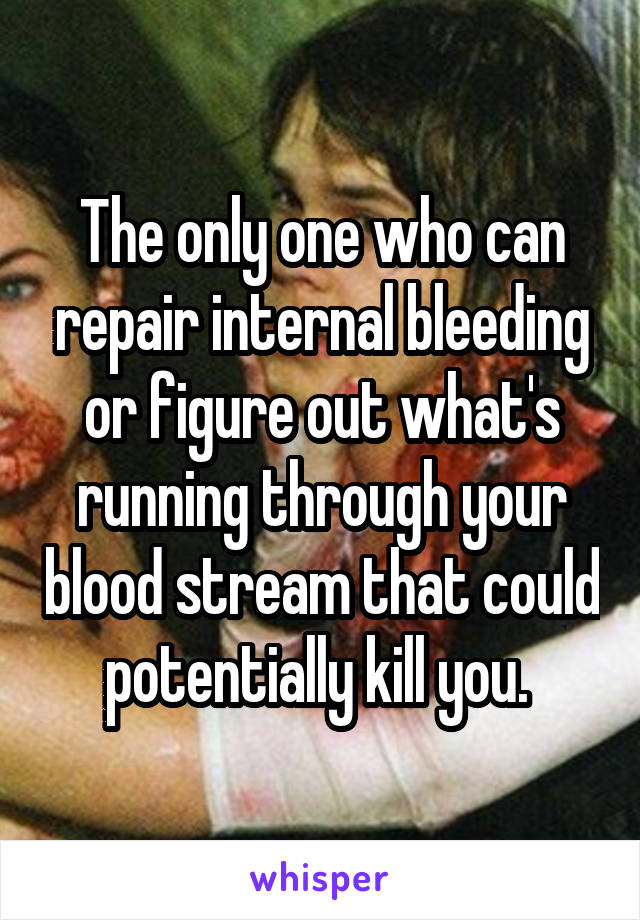 The only one who can repair internal bleeding or figure out what's running through your blood stream that could potentially kill you. 