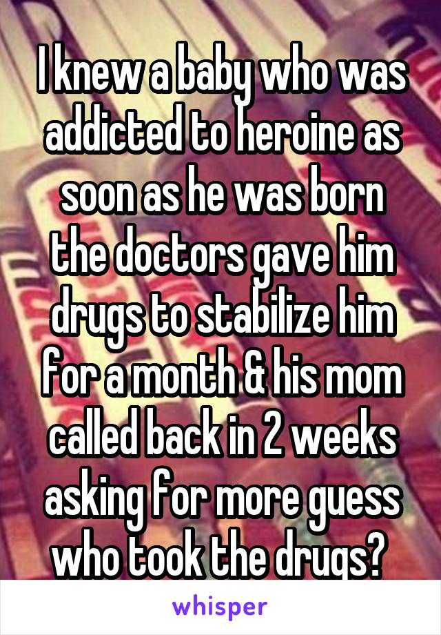 I knew a baby who was addicted to heroine as soon as he was born the doctors gave him drugs to stabilize him for a month & his mom called back in 2 weeks asking for more guess who took the drugs? 
