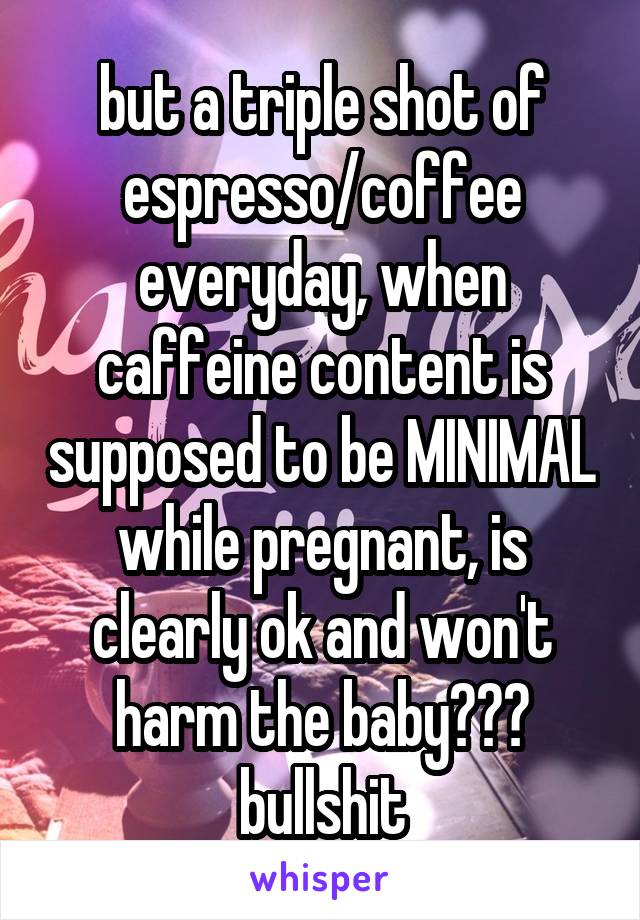 but a triple shot of espresso/coffee everyday, when caffeine content is supposed to be MINIMAL while pregnant, is clearly ok and won't harm the baby??? bullshit