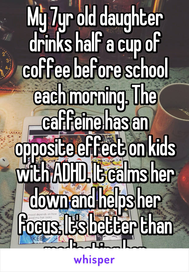 My 7yr old daughter drinks half a cup of coffee before school each morning. The caffeine has an opposite effect on kids with ADHD. It calms her down and helps her focus. It's better than medicating her