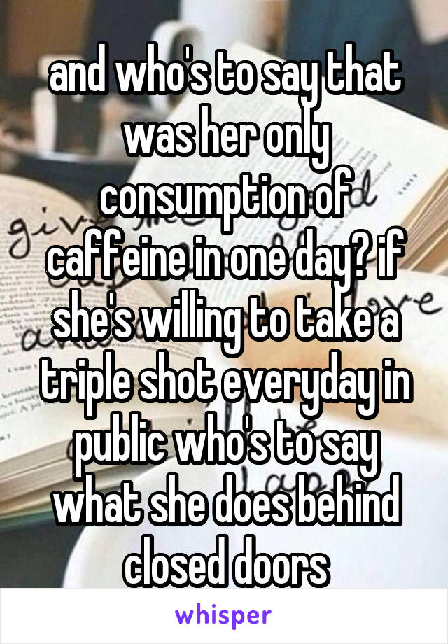 and who's to say that was her only consumption of caffeine in one day? if she's willing to take a triple shot everyday in public who's to say what she does behind closed doors