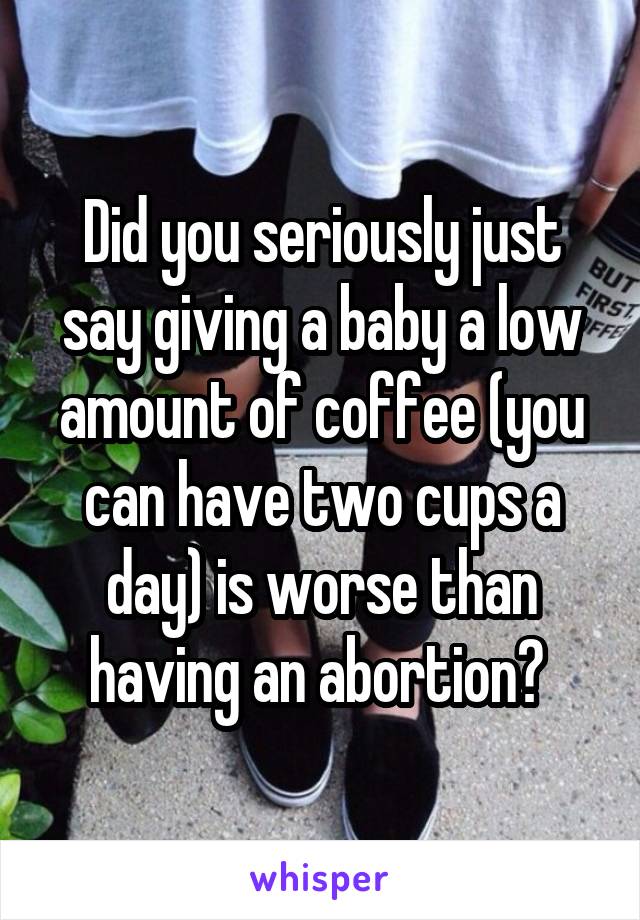 Did you seriously just say giving a baby a low amount of coffee (you can have two cups a day) is worse than having an abortion? 