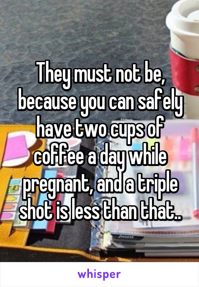 They must not be, because you can safely have two cups of coffee a day while pregnant, and a triple shot is less than that..