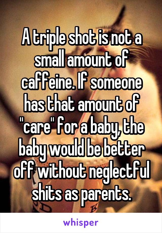 A triple shot is not a small amount of caffeine. If someone has that amount of "care" for a baby, the baby would be better off without neglectful shits as parents.