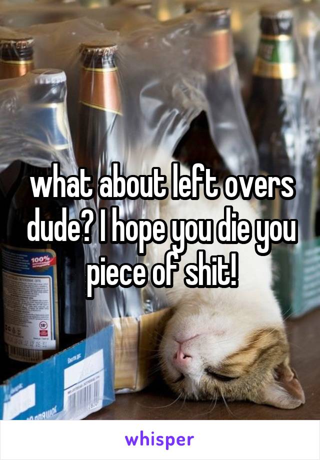 what about left overs dude? I hope you die you piece of shit!