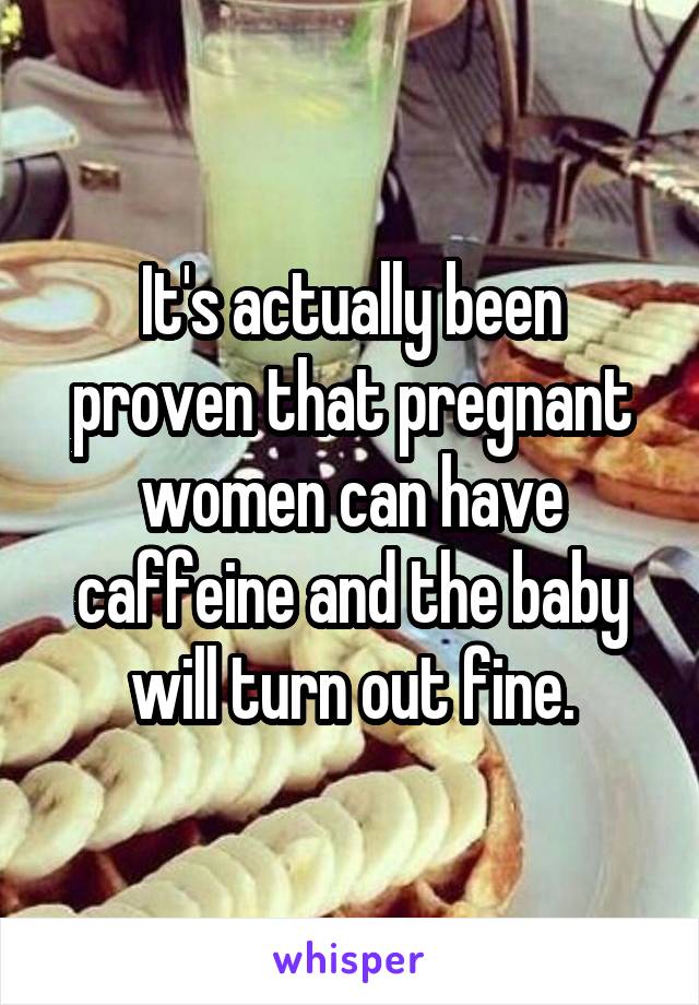It's actually been proven that pregnant women can have caffeine and the baby will turn out fine.